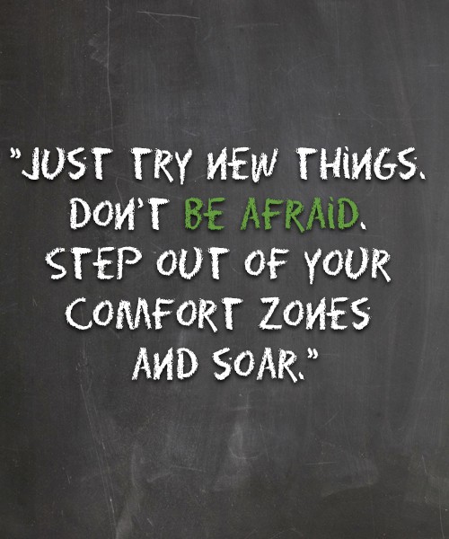 Just try new things. Don’t be afraid. Step out of your comfort zones and soar.
