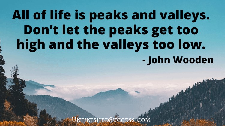 All of life is peaks and valleys. Don’t let the peaks get too high and the valleys too low