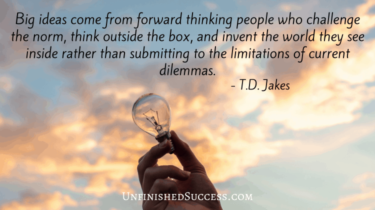 Big ideas come from forward thinking people who challenge the norm think outside the box