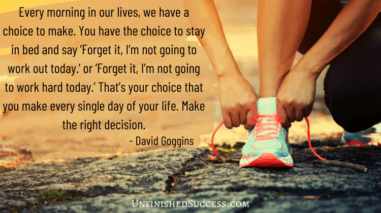 Every morning in our lives, we have a choice to make. You have the choice to stay in bed and say ‘Forget it, I’m not going to work out today.’ or ‘Forget it, I’m not going to work hard today.’ That’s your choice that you make every single day of your life. Make the right decision.