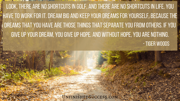 Look, there are no shortcuts in golf, and there are no shortcuts in life. You have to work for it. Dream big and keep your dreams for yourself. Because the dreams that you have are those things that separate you from others. If you give up your dream, you give up hope. And without hope, you are nothing.