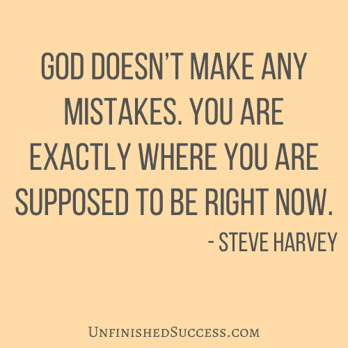 God doesn’t make any mistakes. You are exactly where you are supposed to be right now.