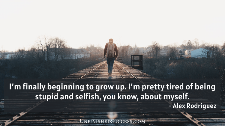 I’m finally beginning to grow up. I’m pretty tired of being stupid and selfish, you know, about myself