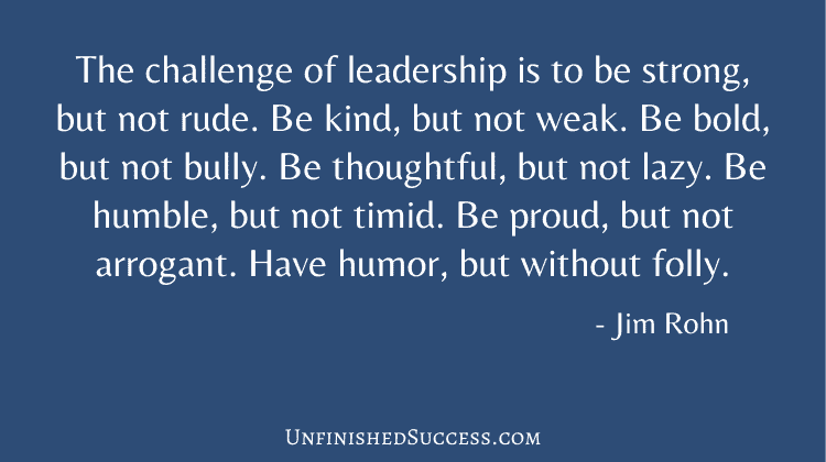 The challenge of leadership is to be strong, but not rude. Be kind, but not weak. Be bold, but not bully. Be thoughtful, but not lazy. Be humble, but not timid. Be proud, but not arrogant. Have humor, but without folly