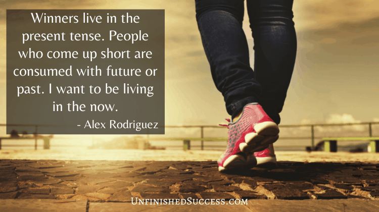 Winners live in the present tense. People who come up short are consumed with future or past. I want to be living in the now.