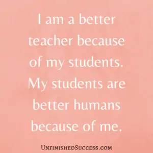 I am a better teacher because of my students. My students are better humans because of me.