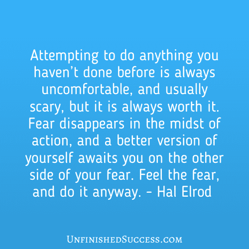 Attempting to do anything you haven’t done before is always uncomfortable, and usually scary, but it is always worth it. Fear disappears in the midst of action, and a better version of yourself awaits you on the other side of your fear. Feel the fear, and do it anyway.