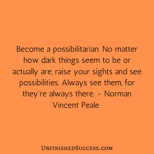 Become a possibilitarian. No matter how dark things seem to be or actually are, raise your sights and see possibilities. Always see them, for they’re always there.