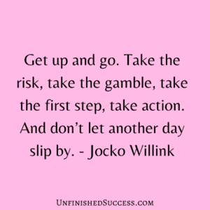 Get up and go. Take the risk, take the gamble, take the first step, take action. And don’t let another day slip by.