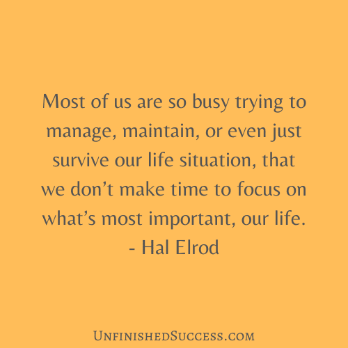 Most of us are so busy trying to manage, maintain, or even just survive our life situation, that we don’t make time to focus on what’s most important, our life.