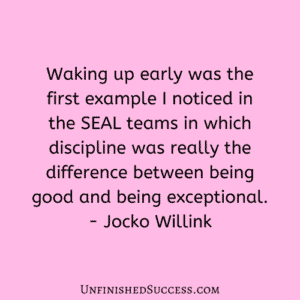 Waking up early was the first example I noticed in the SEAL teams in which discipline was really the difference between being good and being exceptional.