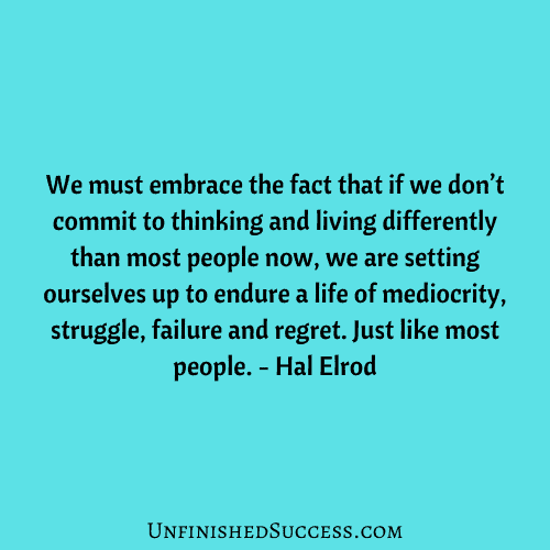 We must embrace the fact that if we don’t commit to thinking and living differently than most people now, we are setting ourselves up to endure a life of mediocrity, struggle, failure and regret. Just like most people.