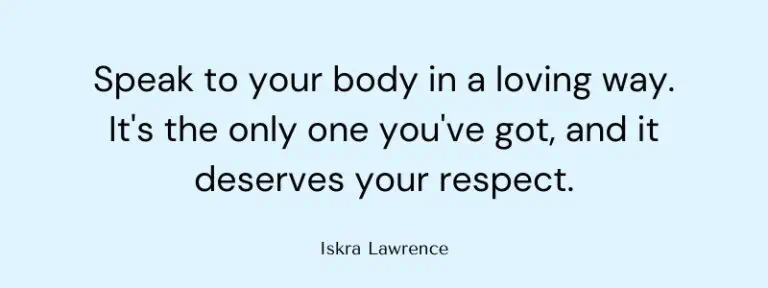 Speak to your body in a loving way. It's the only one you've got, and it deserves your respect